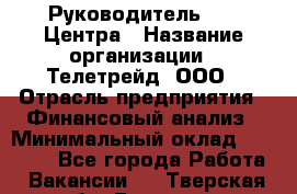 Руководитель call-Центра › Название организации ­ Телетрейд, ООО › Отрасль предприятия ­ Финансовый анализ › Минимальный оклад ­ 55 000 - Все города Работа » Вакансии   . Тверская обл.,Бологое г.